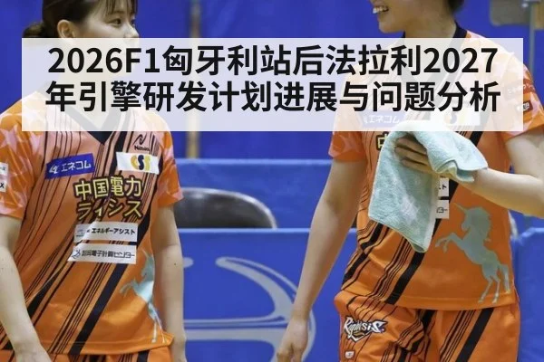 2026F1匈牙利站后法拉利2027年引擎研发计划进展与问题分析